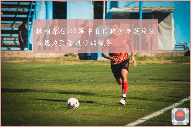 杨瀚森在G联赛中自信提升与英语交流能力显著进步的故事