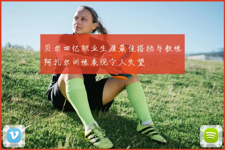 贝尔回忆职业生涯最佳搭档与教练阿扎尔训练表现令人失望