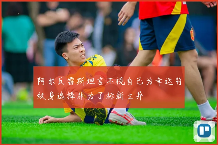 阿尔瓦雷斯坦言不视自己为幸运符纹身选择非为了标新立异
