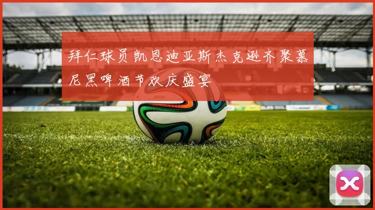 拜仁球员凯恩迪亚斯杰克逊齐聚慕尼黑啤酒节欢庆盛宴