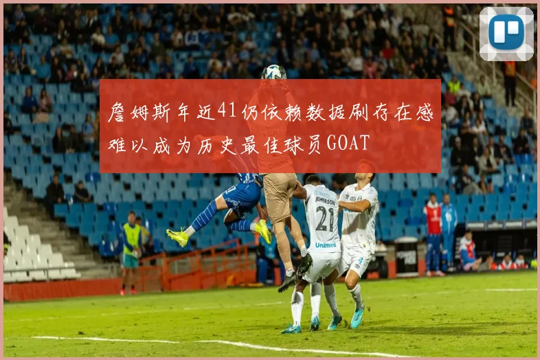 詹姆斯年近41仍依赖数据刷存在感难以成为历史最佳球员GOAT