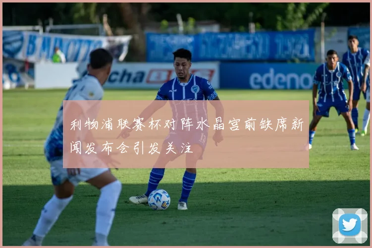 利物浦联赛杯对阵水晶宫前缺席新闻发布会引发关注