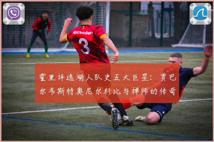 霍里评选湖人队史五大巨星：贾巴尔韦斯特奥尼尔科比与禅师的传奇之路