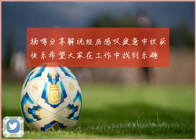 杨鸣分享解说经历感叹疲惫中收获快乐希望大家在工作中找到乐趣