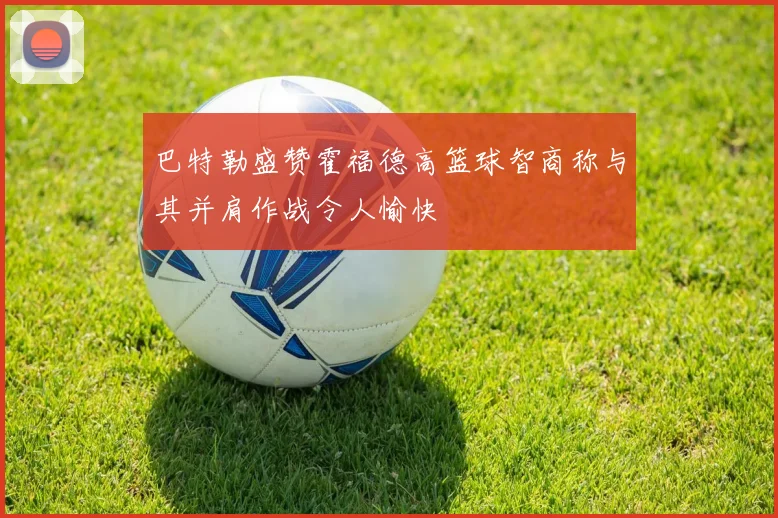 巴特勒盛赞霍福德高篮球智商称与其并肩作战令人愉快