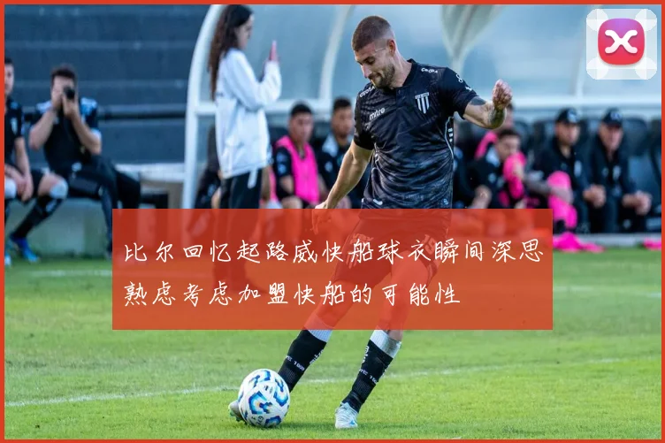 比尔回忆起路威快船球衣瞬间深思熟虑考虑加盟快船的可能性