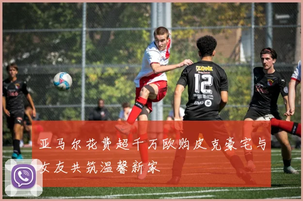 亚马尔花费超千万欧购皮克豪宅与女友共筑温馨新家