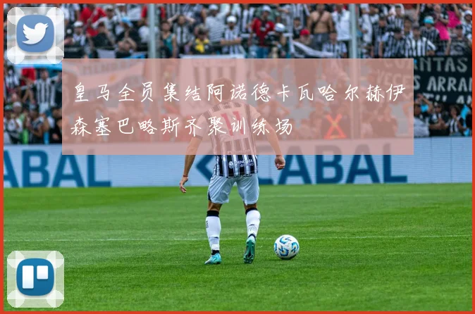 皇马全员集结阿诺德卡瓦哈尔赫伊森塞巴略斯齐聚训练场