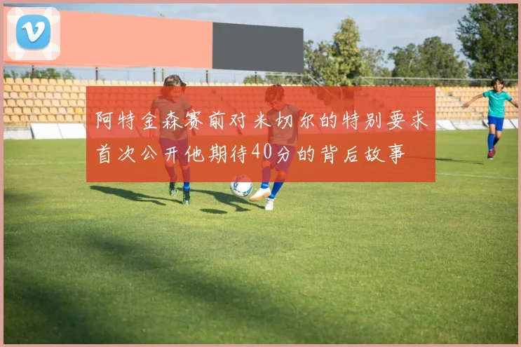 阿特金森赛前对米切尔的特别要求首次公开他期待40分的背后故事