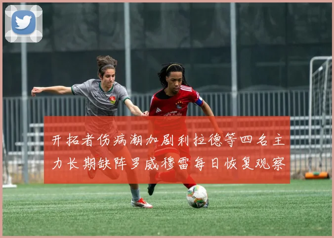 开拓者伤病潮加剧利拉德等四名主力长期缺阵罗威穆雷每日恢复观察