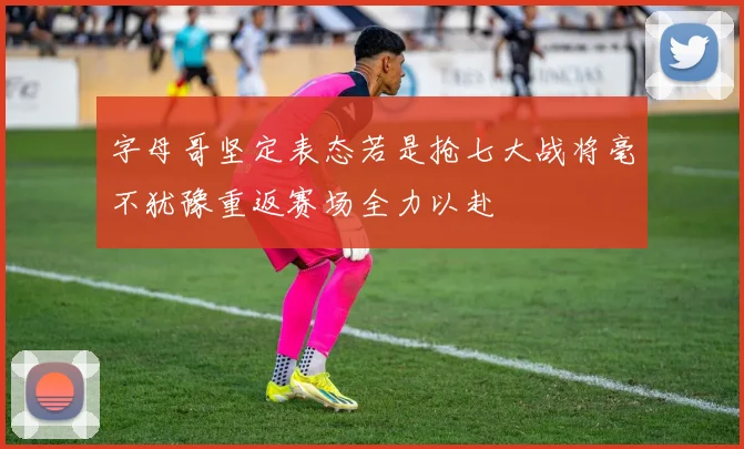 字母哥坚定表态若是抢七大战将毫不犹豫重返赛场全力以赴