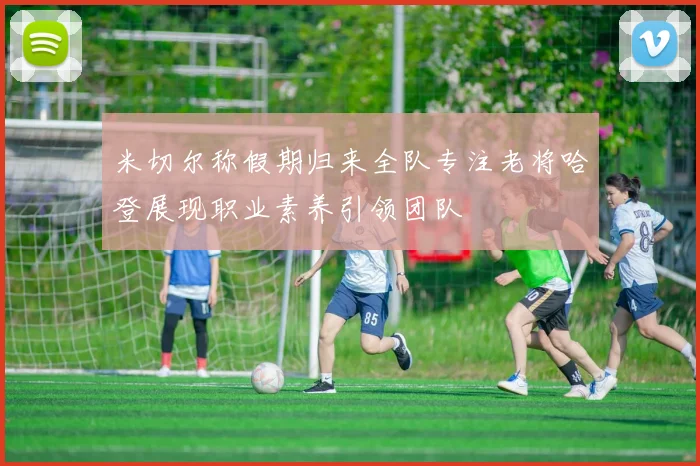 米切尔称假期归来全队专注老将哈登展现职业素养引领团队