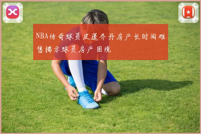 NBA传奇球员皮蓬乔丹房产长时间难售揭示球员房产困境