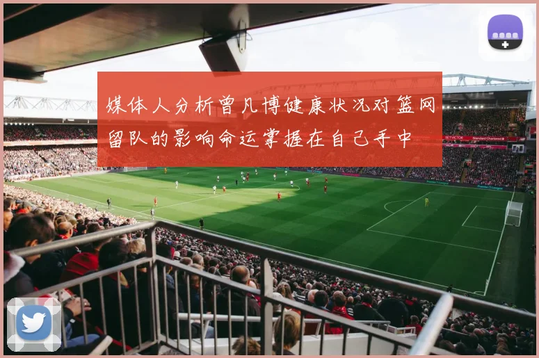 媒体人分析曾凡博健康状况对篮网留队的影响命运掌握在自己手中