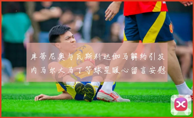 库蒂尼奥与瓦斯科达伽马解约引发内马尔大马丁等球星暖心留言安慰