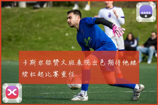 卡斯尔称赞文班表现出色期待他继续扛起比赛重任