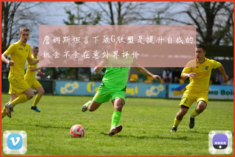 詹姆斯坦言下放G联盟是提升自我的机会不会在意外界评价