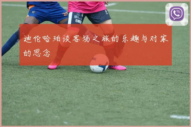 迪伦哈珀谈客场之旅的乐趣与对家的思念