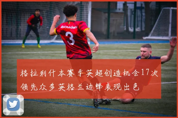 格拉利什本赛季英超创造机会17次领先众多英格兰边锋表现出色