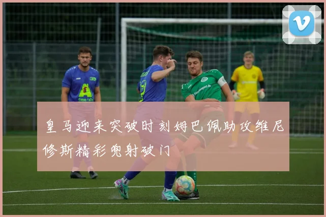 皇马迎来突破时刻姆巴佩助攻维尼修斯精彩兜射破门