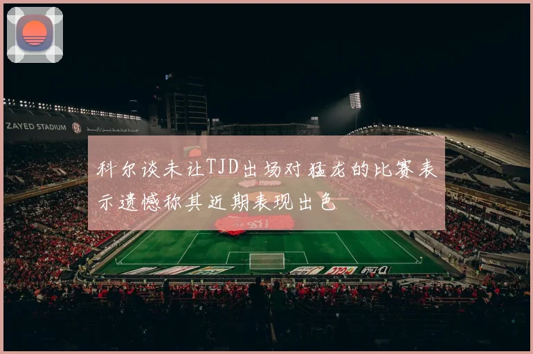 科尔谈未让TJD出场对猛龙的比赛表示遗憾称其近期表现出色