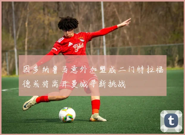 因多纳鲁马意外加盟成二门特拉福德或将离开曼城寻新挑战