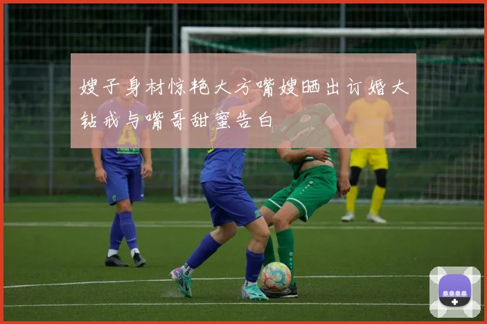 嫂子身材惊艳大方嘴嫂晒出订婚大钻戒与嘴哥甜蜜告白