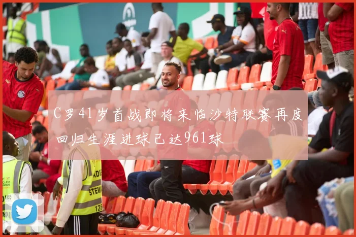C罗41岁首战即将来临沙特联赛再度回归生涯进球已达961球