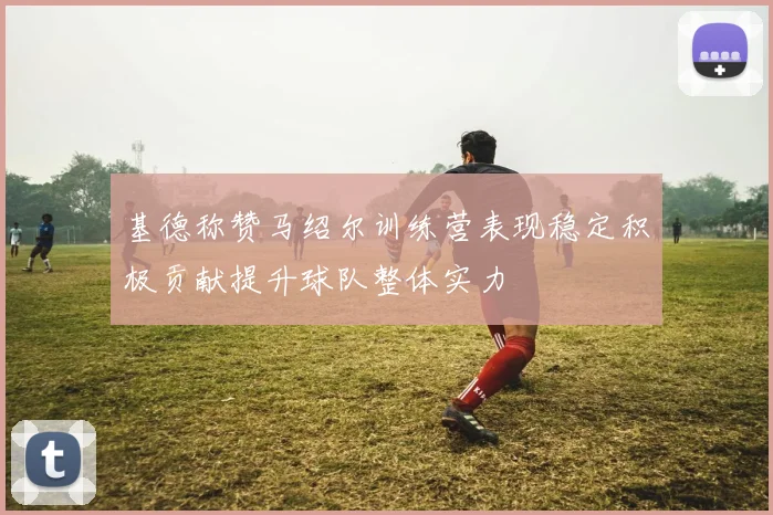 基德称赞马绍尔训练营表现稳定积极贡献提升球队整体实力