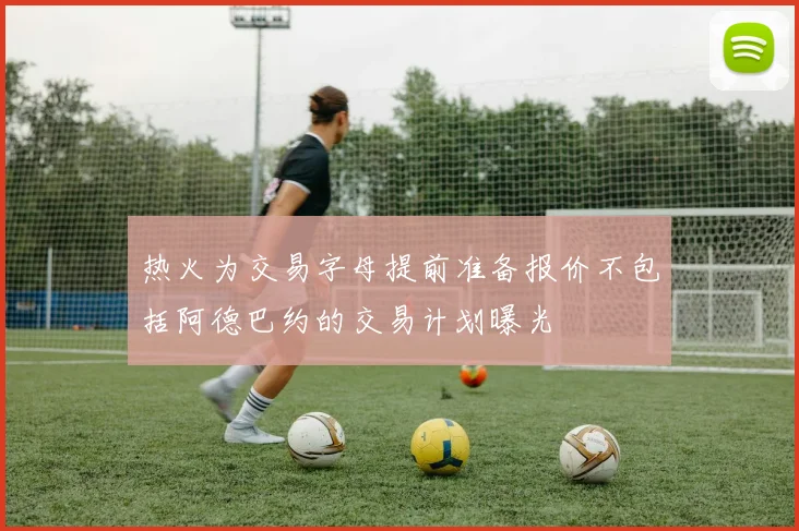 热火为交易字母提前准备报价不包括阿德巴约的交易计划曝光