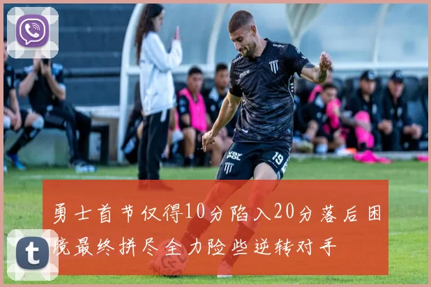 勇士首节仅得10分陷入20分落后困境最终拼尽全力险些逆转对手
