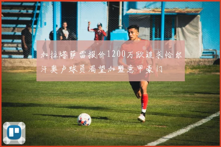 加拉塔萨雷报价1200万欧追求恰尔汗奥卢球员渴望加盟意甲豪门