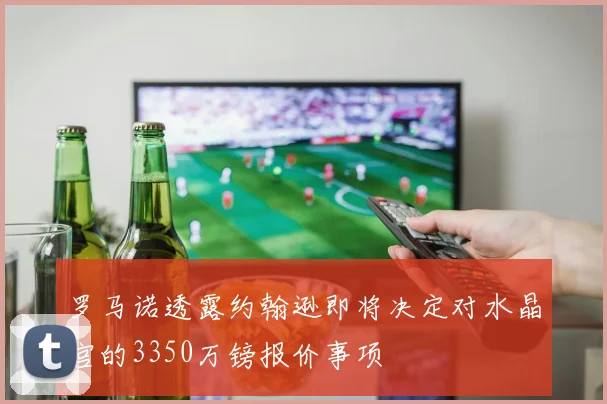 罗马诺透露约翰逊即将决定对水晶宫的3350万镑报价事项