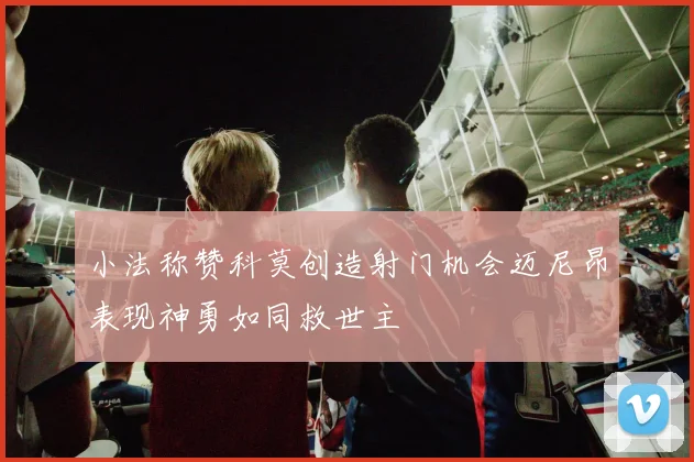 小法称赞科莫创造射门机会迈尼昂表现神勇如同救世主