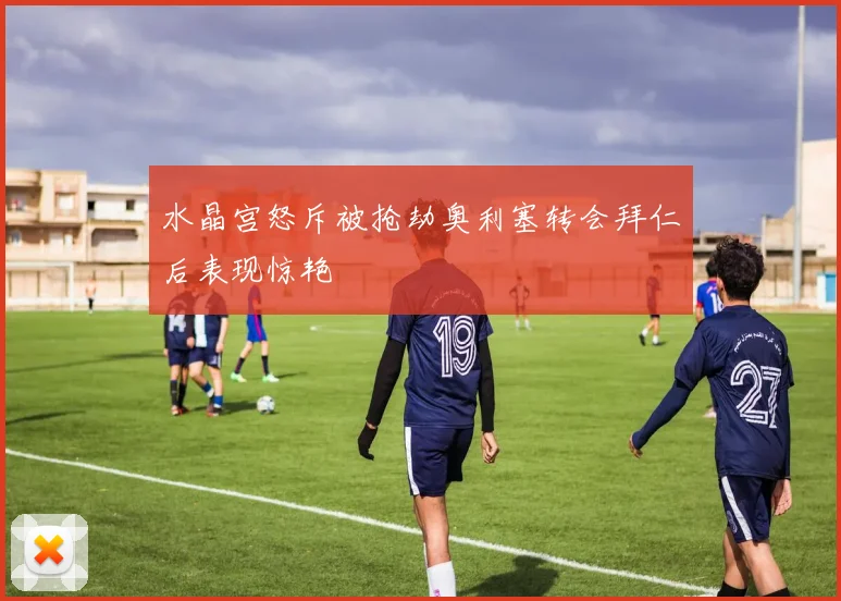 水晶宫怒斥被抢劫奥利塞转会拜仁后表现惊艳