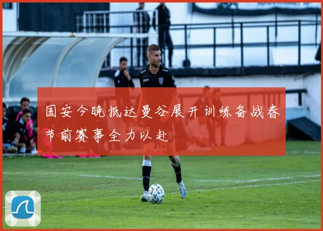 国安今晚抵达曼谷展开训练备战春节前赛事全力以赴