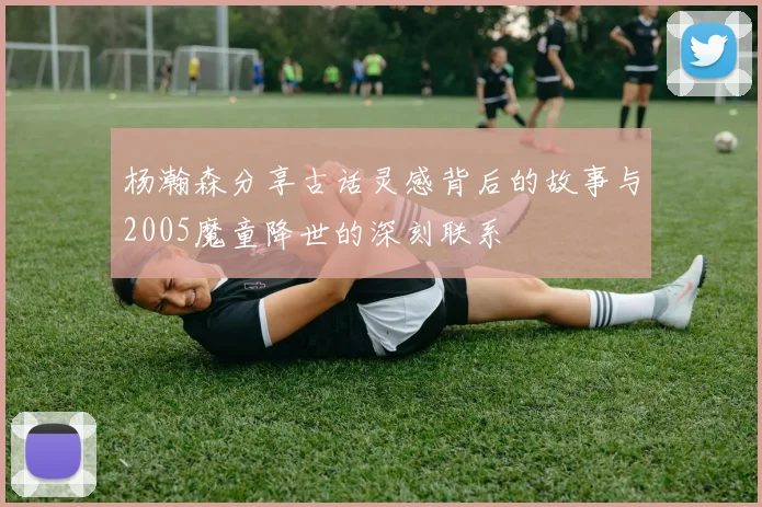 杨瀚森分享古话灵感背后的故事与2005魔童降世的深刻联系