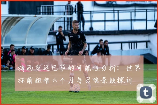 梅西重返巴萨的可能性分析：世界杯前租借六个月与召唤条款探讨
