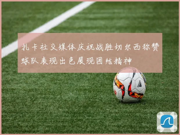 扎卡社交媒体庆祝战胜切尔西称赞球队表现出色展现团结精神