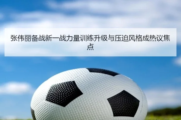 张伟丽备战新一战力量训练升级与压迫风格成热议焦点